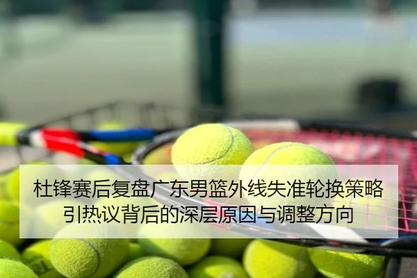杜锋赛后复盘广东男篮外线失准轮换策略引热议背后的深层原因与调整方向